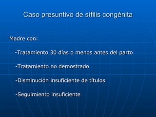 Caso presuntivo de sífilis congénita Madre con: -Tratamiento 30 días o menos antes del parto -Tratamiento no demostrado -Disminución insuficiente de títulos -Seguimiento insuficiente 