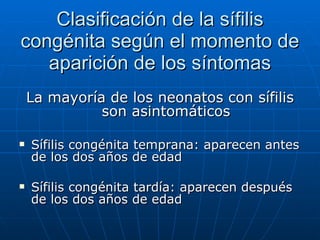 Clasificación de la sífilis congénita según el momento de aparición de los síntomas La mayoría de los neonatos con sífilis son asintomáticos Sífilis congénita temprana: aparecen antes de los dos años de edad Sífilis congénita tardía: aparecen después de los dos años de edad 