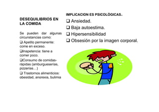 DESEQUILIBRIOS EN
LA COMIDA
IMPLICACION ES PSICOLÓGICAS.
Ansiedad.
Baja autoestima.
Hipersensibilidad
Obsesión por la imagen corporal.
Se pueden dar algunas
circunstancias como:
Apetito permanente:
come en exceso.
Inapetencia: tiene a
comer poco.
Consumo de comidas-
rápidas (amburgueserías,
pizzerías…)
Trastornos alimenticios:
obesidad, anorexia, bulimia
 