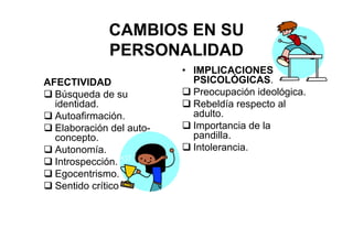 CAMBIOS EN SU
PERSONALIDAD
AFECTIVIDAD
Búsqueda de su
identidad.
Autoafirmación.
Elaboración del auto-
concepto.
Autonomía.
Introspección.
Egocentrismo.
Sentido crítico
• IMPLICACIONES
PSICOLÓGICAS.
Preocupación ideológica.
Rebeldía respecto al
adulto.
Importancia de la
pandilla.
Intolerancia.
 