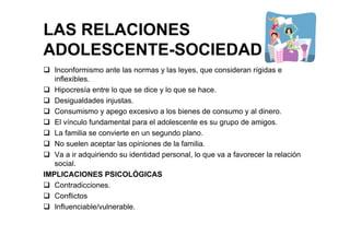LAS RELACIONES
ADOLESCENTE-SOCIEDAD
Inconformismo ante las normas y las leyes, que consideran rígidas e
inflexibles.
Hipocresía entre lo que se dice y lo que se hace.
Desigualdades injustas.
Consumismo y apego excesivo a los bienes de consumo y al dinero.
El vínculo fundamental para el adolescente es su grupo de amigos.
La familia se convierte en un segundo plano.
No suelen aceptar las opiniones de la familia.
Va a ir adquiriendo su identidad personal, lo que va a favorecer la relación
social.
IMPLICACIONES PSICOLÓGICAS
Contradicciones.
Conflictos
Influenciable/vulnerable.
 