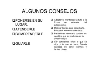 ALGUNOS CONSEJOS
PONERSE EN SU
LUGAR.
ATENDERLE
COMPRENDERLE
GUIARLE
Adaptar la mentalidad adulta a la
forma de entender del
adolescente.
Dedicar tiempo para escucharle.
Buscar el momento adecuado.
Para ello es necesario conocer los
cambios que se producen en la
adolescencia.
Ser coherentes entre lo que se
dice y lo que se hace. Siendo
capaces de poner normas y
límites claros.
 