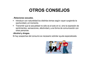 OTROS CONSEJOS
. Relaciones sexuales.
Introducir con naturalidad los distintos temas según vayan surgiendo la
oportunidad y el momento.
Transmitir que la sexualidad no sólo es el acto en sí, sino la expresión de
sentimientos, sensaciones, afectividad y una forma de comunicación con
otras personas.
-Alcohol y drogas.
Si hay sospechas del consumo es necesario solicitar ayuda especializada.
 