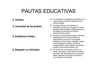 PAUTAS EDUCATIVAS
Amigos.
Autoridad de los padres.
Establecer límites.
Respetar su intimidad.
Es importante no pretender convertirse en el
mejor amigo de los hijos. Ellos tienen sus
propios amigos.
Los padres tienen que mantener la
autoridad y luchar por conseguirla. A veces
la agresividad de algunos adolescentes con
los padres es producida por falta de
autoridad de los padres.
Aunque los adolescentes busquen libertad e
independencia, el no tener límites les
desconcierta. Por esto es aconsejable
establecer normas claras, realistas y justas:
horas de llegada, limpieza, formas de
comportarse en casa, respeto a los padres,
respetar costumbres familiares, etc.
Es normal que se encierren horas en su
cuarto, que estén mucho tiempo en silencio,
que sean muy reservados, etc. Los padres
deben respetar la intimidad de los hijos y
sus momentos de soledad
 