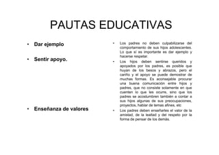 PAUTAS EDUCATIVAS
• Dar ejemplo
• Sentir apoyo.
• Enseñanza de valores
• Los padres no deben culpabilizarse del
comportamiento de sus hijos adolescentes.
Lo que sí es importante es dar ejemplo y
hacerse respetar.
• Los hijos deben sentirse queridos y
apoyados por los padres, es posible que
huyan de los besos y abrazos, pero el
cariño y el apoyo se puede demostrar de
muchas formas. Es aconsejable procurar
una buena comunicación entre hijos y
padres, que no consiste solamente en que
cuenten lo que les ocurre, sino que los
padres se acostumbren también a contar a
sus hijos algunas de sus preocupaciones,
proyectos, hablar de temas afines, etc
• Los padres deben enseñarles el valor de la
amistad, de la lealtad y del respeto por la
forma de pensar de los demás.
 