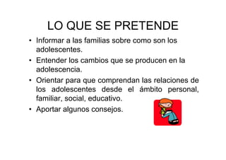 LO QUE SE PRETENDE
• Informar a las familias sobre como son los
adolescentes.
• Entender los cambios que se producen en la
adolescencia.
• Orientar para que comprendan las relaciones de
los adolescentes desde el ámbito personal,
familiar, social, educativo.
• Aportar algunos consejos.
 