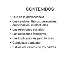 CONTENIDOS
• Qué es la adolescencia
• Los cambios: físicos, personales,
emocionales, intelectuales.
• Las relaciones sociales
• Las relaciones familiares
• Las implicaciones psicológicas.
• Conductas a adoptar.
• Estilos educativos de los padres.
 