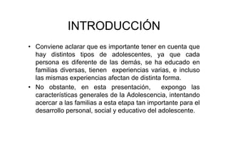 INTRODUCCIÓN
• Conviene aclarar que es importante tener en cuenta que
hay distintos tipos de adolescentes, ya que cada
persona es diferente de las demás, se ha educado en
familias diversas, tienen experiencias varias, e incluso
las mismas experiencias afectan de distinta forma.
• No obstante, en esta presentación, expongo las
características generales de la Adolescencia, intentando
acercar a las familias a esta etapa tan importante para el
desarrollo personal, social y educativo del adolescente.
 