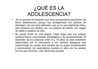 ¿QUÉ ES LA
ADOLESCENCIA?
• Es un período de transición que tiene características peculiares. Se
llama adolescencia, porque sus protagonistas son jóvenes de
identidad y de una clara definición, que ya no son totalmente niños,
pero tampoco son adultos, son una especie de híbrido, con rasgos
de adulto y resabios de niño.
• Se puede dividir en tres etapas: Cada etapa trae sus propios
cambios físicos, emocionales, psicológicos y de comportamiento. El
desarrollo de los chicos/as entre 8 y 18 años no está solamente
determinado por el crecimiento y los cambios biológicos que
experimentan su cuerpo, sino también por su propio temperamento
y personalidad, las expectativas puestas en ellos por los adultos
con los que conviven, y las influencias sociales.
 