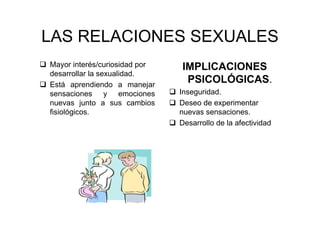 LAS RELACIONES SEXUALES
Mayor interés/curiosidad por
desarrollar la sexualidad.
Está aprendiendo a manejar
sensaciones y emociones
nuevas junto a sus cambios
fisiológicos.
IMPLICACIONES
PSICOLÓGICAS.
Inseguridad.
Deseo de experimentar
nuevas sensaciones.
Desarrollo de la afectividad
 
