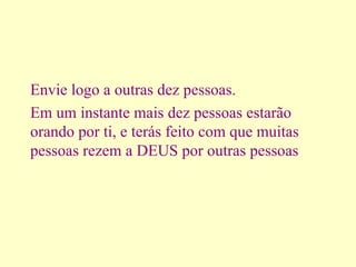 Envie logo a outras dez pessoas. Em um instante mais dez pessoas estarão orando por ti, e terás feito com que muitas pessoas rezem a DEUS por outras pessoas   