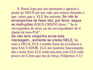 1.  Pensa logo por um momento e aprecia o poder de DEUS em tua vida, por estares fazendo o que  sabes que a  ELE lhe encanta.  Se não te envergonhas de fazer isto, por favor, segue as instruções: JESUS CRISTO disse :” Se te envergonhas de mim, eu me envergonharei de ti diante de meu PAI”. Se não tens vergonha envia esta mensagem...somente se creres NELE,  Se amo a DEUS, ELE é minha fonte de existência e meu SALVADOR. ELE me mantem funcionando día e noite.Sem ELE nada sou,mas com ELE tudo posso em Cristo que me da força. Filipenses 4:13 