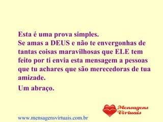 Esta é uma prova simples.  Se amas a DEUS e não te envergonhas de tantas coisas maravilhosas que ELE tem feito por ti envia esta mensagem a pessoas que tu achares que são merecedoras de tua amizade. Um abraço.   www.mensagensvirtuais.com.br 