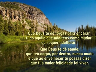 Que Deus te dê forças para encarar tudo aquilo que não tens como mudar ou sequer adulterar. Que Deus te dê saúde, que teu corpo, por dentro, nunca mude e que ao envelhecer tu possas dizer que tua maior felicidade foi viver. 