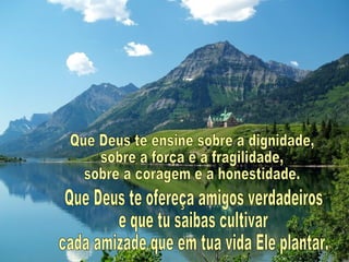 Que Deus te ensine sobre a dignidade, sobre a força e a fragilidade, sobre a coragem e a honestidade. Que Deus te ofereça amigos verdadeiros e que tu saibas cultivar cada amizade que em tua vida Ele plantar. 