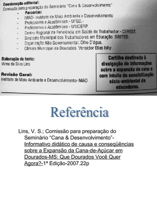 Referência  Lins, V. S.; Comissão para preparação do  .... Seminário “Cana & Desenvolvimento”-  .... Informativo didático de causa e conseqüências  .... sobre a Expansão da Cana-de-Açúcar em  .... Dourados-MS: Que Dourados Você Quer  .... Agora?- 1ª Edição-2007.22p 