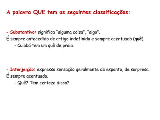 A palavra QUE tem as seguintes classificações: Substantivo:  significa “alguma coisa”, “algo”.  É sempre antecedido de artigo indefinido e sempre acentuado ( quê ). Cuiabá tem um quê de praia. Interjeição:  expressa sensação geralmente de espanto, de surpresa. É sempre acentuado. Quê? Tem certeza disso? 
