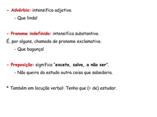 - Advérbio:  intensifica adjetivo.  Que linda! - Pronome indefinido:  intensifica substantivo.  É, por alguns, chamado de pronome exclamativo. Que bagunça! - Preposição:  significa “ exceto, salvo, a não ser ”.  Não queira do estudo outra coisa que sabedoria. * Também em locução verbal: Tenho que (= de) estudar. 