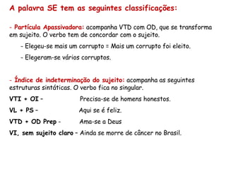 A palavra SE tem as seguintes classificações: Partícula Apassivadora:  acompanha VTD com OD, que se transforma em sujeito. O verbo tem de concordar com o sujeito. Elegeu-se mais um corrupto = Mais um corrupto foi eleito. Elegeram-se vários corruptos. Índice de indeterminação do sujeito:  acompanha as seguintes estruturas sintáticas. O verbo fica no singular. VTI + OI  –  Precisa-se de homens honestos. VL + PS  –  Aqui se é feliz. VTD + OD Prep  -  Ama-se a Deus VI, sem sujeito claro  – Ainda se morre de câncer no Brasil. 