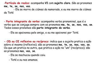 Partícula de realce:  acompanha  VI  com  sujeito claro . São os pronomes  me, te, se, nos, vos . - Ela se morre de ciúmes do namorado, e eu me morro de ciúmes da Teté Parte integrante do verbo:  acompanha verbo pronominal, que é o verbo que se conjuga sempre com os pronomes  me, te, se, nos, vos, se . Todos esses pronomes são  parte integrante do verbo . Ela se apaixonou pelo amigo, e eu me apaixonei por Teté. - OD ou OI reflexivo ou recíproco:  indica que o sujeito pratica a ação sobre si mesmo (reflexivo); são os pronomes  me, te, se, nos, vos, se . Ou que um pratica no outro, que pratica a ação no “um” (recíproco); são os pronomes  nos, vos, se . Ela se machucou quando caiu. Teté e eu nos amamos. 