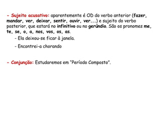 - Sujeito acusativo:  aparentemente é OD do verbo anterior ( fazer, mandar, ver, deixar, sentir, ouvir, ver... ) e sujeito do verbo posterior, que estará no  infinitivo  ou no  gerúndio . São os pronomes  me, te, se, o, a, nos, vos, os, as . Ela deixou-se ficar à janela. Encontrei-a chorando - Conjunção:  Estudaremos em “Período Composto”. 