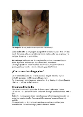 La mayoría de los pacientes no necesitan tratamiento.
Ocasionalmente, la cirugía para extirpar todo o la mayor parte de la tiroides
puede llevarse a cabo, sobre todo si el bocio multinodular una es grande y el
paciente siente que es antiestético.
Sin embargo la eliminación de una glándula que funciona normalmente
puede dejar a un paciente que requiere tiroxina para la vida.
La cirugía puede ser recomendada si hay áreas de preocupación en la
gammagrafía de tiroides o aspiración con aguja fina biopsia.
¿Consecuencias a largo plazo?
Un bocio multinodular que no está causando ningún síntoma, es poco
probable que cause problemas en el largo plazo.
Es, sin embargo, importante que las pruebas de la función tiroidea se llevan a
cabo por el médico periódicamente.
Resumen del estudio
Este estudio examinó los estudios de 3 centros en los Estados Unidos.
Un total de 1523 pacientes fueron sometidos a cirugía de tiroides entre 2000 y
2011.
Todos los pacientes con cáncer o resultados de la biopsia por aspiración con
aguja fina indeterminados fueron excluidos antes de la operación de este
análisis.
El riesgo de cáncer de tiroides se calculó y se realizó un análisis para
identificar los factores de riesgo para el cáncer de tiroides.
 