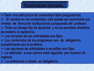 Tiene una estructura de contenidos fijos (asignaturas)  El cambio en los contenidos sólo puede ser autorizado por niveles  de  dirección institucional a propuesta del  profesor.  Tiene un tiempo fijo de duración  y no se permiten arrastres de materia ni repitencia.  Los horarios de las actividades son fijos. Los contenidos de los programas son  de  obligatorio  cumplimiento por el profesor.  Las opciones de actividades a acreditar son fijas. La admisión  a una carrera está regulada  por examen de  ingreso. La asistencia a clases  es obligatoria. Currículum cerrado. 