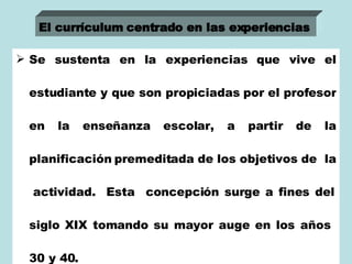 Se sustenta en la experiencias que vive el estudiante y que son propiciadas por el profesor en la enseñanza escolar, a partir de la planificación premeditada de los objetivos de  la  actividad.  Esta  concepción surge a fines del siglo XIX tomando su mayor auge en los años  30 y 40. El currículum centrado en las experiencias   