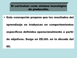 Esta concepción propone que los resultados del aprendizaje se traduzcan en comportamientos específicos definidos operacionalmente a partir de objetivos. Surge en EE.UU. en la década del 60. El currículum como sistema tecnológico de producción.   