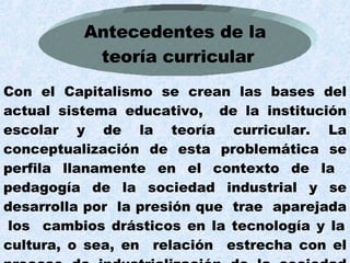 Con el Capitalismo se crean las bases del actual sistema educativo,  de la institución escolar y de la teoría curricular. La conceptualización de esta problemática se perfila llanamente en el contexto de la  pedagogía de la sociedad industrial y se desarrolla por  la presión que  trae  aparejada  los  cambios drásticos en la tecnología y la cultura, o sea, en  relación  estrecha con el proceso de industrialización de la sociedad norteamericana.  Antecedentes de la teoría curricular 