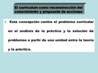 Esta concepción centra el problema curricular en el análisis de la práctica y la solución de problemas a partir de una unidad entre la teoría y la práctica. El currículum como reconstrucción del  conocimiento y propuesta de acciones   
