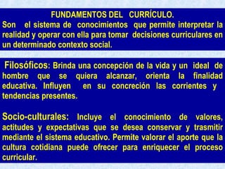 Filosóficos : Brinda una concepción de la vida y un  ideal  de hombre  que  se  quiera  alcanzar,  orienta  la  finalidad educativa. Influyen  en su concreción las corrientes y  tendencias presentes.  Socio-culturales:  Incluye el conocimiento de valores, actitudes y expectativas que se desea conservar y trasmitir mediante el sistema educativo. Permite valorar el aporte que la cultura cotidiana puede ofrecer para enriquecer el proceso curricular.  FUNDAMENTOS DEL  CURRÍCULO. Son  el sistema de  conocimientos  que permite interpretar la realidad y operar con ella para tomar  decisiones curriculares en un determinado contexto social.   