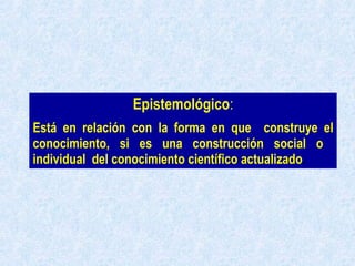 Epistemológico : Está en relación con la forma en que  construye el conocimiento, si es una construcción social o  individual  del conocimiento científico actualizado . 