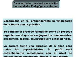 Desempeña un rol preponderante la vinculación de la teoría con la práctica.  Se concibe el proceso formativo como un proceso orgánico en el que se conjugan los componentes: académico, laboral, investigativo y extensionista. La carrera tiene una duración de 5 años para todas las especialidades. Su perfil está estrechamente relacionado con el nivel de educación en que deberá laborar  el estudiante. Caracterización del curriculum de las Universidades Pedagógicas cubanas. 