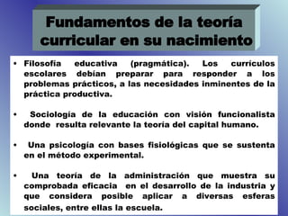 Filosofía educativa (pragmática). Los currículos escolares debían preparar para responder a los problemas prácticos, a las necesidades inminentes de la práctica productiva. Sociología de la educación con visión funcionalista donde  resulta relevante la teoría del capital humano. Una psicología con bases fisiológicas que se sustenta en el método experimental. Una teoría de la administración que muestra su comprobada eficacia  en el desarrollo de la industria y que considera posible aplicar a diversas esferas sociales, entre ellas la escuela.   Fundamentos de la teoría curricular en su nacimiento 