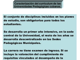 El conjunto de disciplinas incluidas en los planes de estudio, son obligatorias para todos los estudiantes. Se desarrolla un primer año intensivo, en la sede central de la Universidad, el resto de los años se desarrolla descentralizado en las Sedes Pedagógicas Municipales. La carrera no tiene examen de ingreso. Si se incluye la valoración del cumplimiento de requisitos vinculados al desempeño de la profesión. Caracterización del curriculum de las Universidades Pedagógicas cubanas. 