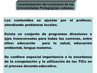 Los contenidos se ajustan por el profesor, atendiendo problemas locales. Existe un conjunto de programas directores o ejes transversales para todas las carreras, entre ellos: educación  para la salud, educación ambiental, lengua materna. Se confiere especial importancia a la enseñanza de la computación y la utilización de las TICs en el proceso docente-educativo. Se considera la asistencia a clases como obligatoria. Caracterización del curriculum de las Universidades Pedagógicas cubanas. 