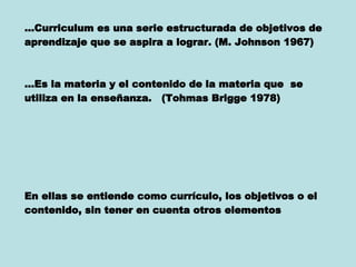 … Curriculum es una serie estructurada de objetivos de aprendizaje que se aspira a lograr. (M. Johnson 1967) … Es la materia y el contenido de la materia que  se utiliza en la enseñanza.  (Tohmas Brigge 1978) En ellas se entiende como currículo, los objetivos o el contenido, sin tener en cuenta otros elementos   