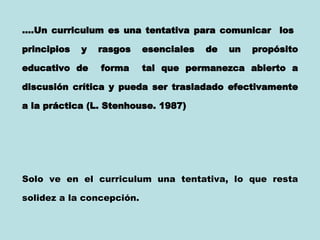 … .Un curriculum es una tentativa para comunicar  los  principios y rasgos esenciales de un propósito educativo de  forma  tal que permanezca abierto a discusión crítica y pueda ser trasladado efectivamente a la práctica (L. Stenhouse. 1987)   Solo ve en el curriculum una tentativa, lo que resta solidez a la concepción.  
