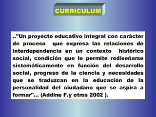 .."Un proyecto educativo integral con carácter de proceso  que expresa las relaciones de interdependencia en un contexto  histórico social, condición que le permite rediseñarse sistemáticamente en función del desarrollo social, progreso de la ciencia y necesidades que se traduzcan en la educación de la personalidad del ciudadano que se aspira a formar"... (Addine F.y otros 2002 ).   CURRICULUM 