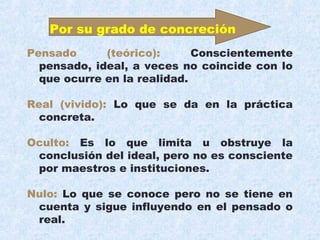 Pensado (teórico): Conscientemente
pensado, ideal, a veces no coincide con lo
que ocurre en la realidad.
Real (vivido): Lo que se da en la práctica
concreta.
Oculto: Es lo que limita u obstruye la
conclusión del ideal, pero no es consciente
por maestros e instituciones.
Nulo: Lo que se conoce pero no se tiene en
cuenta y sigue influyendo en el pensado o
real.
Por su grado de concreción
 