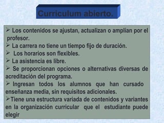  Los contenidos se ajustan, actualizan o amplían por el
profesor.
 La carrera no tiene un tiempo fijo de duración.
 Los horarios son flexibles.
 La asistencia es libre.
 Se proporcionan opciones o alternativas diversas de
acreditación del programa.
 Ingresan todos los alumnos que han cursado
enseñanza media, sin requisitos adicionales.
Tiene una estructura variada de contenidos y variantes
en la organización curricular que el estudiante puede
elegir
Curriculum abierto.
 