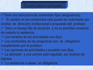 Tiene una estructura de contenidos fijos (asignaturas)
 El cambio en los contenidos sólo puede ser autorizado por
niveles de dirección institucional a propuesta del profesor.
 Tiene un tiempo fijo de duración y no se permiten arrastres
de materia ni repitencia.
 Los horarios de las actividades son fijos.
 Los contenidos de los programas son de obligatorio
cumplimiento por el profesor.
 Las opciones de actividades a acreditar son fijas.
 La admisión a una carrera está regulada por examen de
ingreso.
 La asistencia a clases es obligatoria.
Currículum cerrado.
 