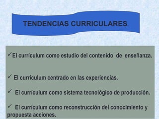 El currículum como estudio del contenido de enseñanza.
 El currículum centrado en las experiencias.
 El currículum como sistema tecnológico de producción.
 El currículum como reconstrucción del conocimiento y
propuesta acciones.
TENDENCIAS CURRICULARES.
 