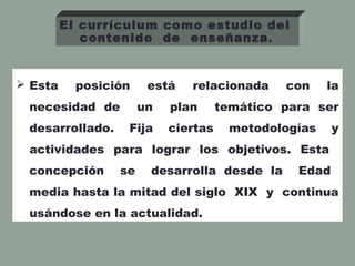  Esta posición está relacionada con la
necesidad de un plan temático para ser
desarrollado. Fija ciertas metodologías y
actividades para lograr los objetivos. Esta
concepción se desarrolla desde la Edad
media hasta la mitad del siglo XIX y continua
usándose en la actualidad.
El currículum como estudio del
contenido de enseñanza.
 