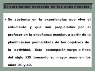  Se sustenta en la experiencias que vive el
estudiante y que son propiciadas por el
profesor en la enseñanza escolar, a partir de la
planificación premeditada de los objetivos de
la actividad. Esta concepción surge a fines
del siglo XIX tomando su mayor auge en los
años 30 y 40.
El currículum centrado en las experiencias
 