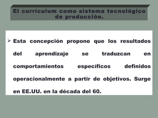  Esta concepción propone que los resultados
del aprendizaje se traduzcan en
comportamientos específicos definidos
operacionalmente a partir de objetivos. Surge
en EE.UU. en la década del 60.
El currículum como sistema tecnológico
de producción.
 