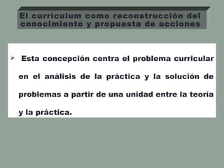  Esta concepción centra el problema curricular
en el análisis de la práctica y la solución de
problemas a partir de una unidad entre la teoría
y la práctica.
El currículum como reconstrucción del
conocimiento y propuesta de acciones
 