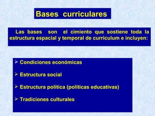 Las bases son el cimiento que sostiene toda la
estructura espacial y temporal de curriculum e incluyen:
Bases curriculares
 Condiciones económicas
 Estructura social
 Estructura política (políticas educativas)
 Tradiciones culturales
 