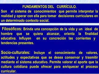 Filosóficos: Brinda una concepción de la vida y un ideal de
hombre que se quiera alcanzar, orienta la finalidad
educativa. Influyen en su concreción las corrientes y
tendencias presentes.
Socio-culturales: Incluye el conocimiento de valores,
actitudes y expectativas que se desea conservar y trasmitir
mediante el sistema educativo. Permite valorar el aporte que la
cultura cotidiana puede ofrecer para enriquecer el proceso
curricular.
FUNDAMENTOS DEL CURRÍCULO.
Son el sistema de conocimientos que permite interpretar la
realidad y operar con ella para tomar decisiones curriculares en
un determinado contexto social.
 